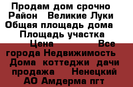 Продам дом срочно › Район ­ Великие Луки › Общая площадь дома ­ 48 › Площадь участка ­ 1 700 › Цена ­ 150 000 - Все города Недвижимость » Дома, коттеджи, дачи продажа   . Ненецкий АО,Амдерма пгт